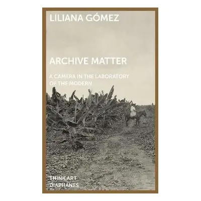 Archive Matter – A Camera in the Laboratory of the Modern - Gomez, Liliana