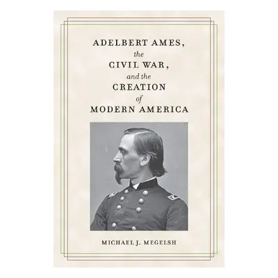 Adelbert Ames, the Civil War, and the Creation of Modern America - Megelsh, Michael J.