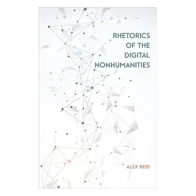 Rhetorics of the Digital Nonhumanities - Reid, Alex