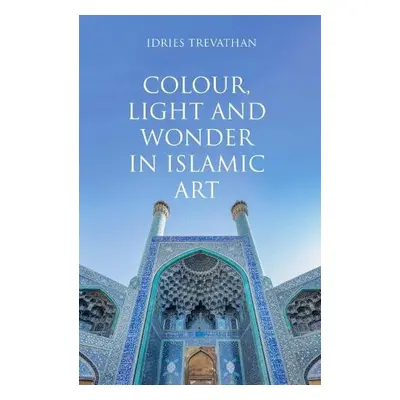 Colour, Light and Wonder in Islamic Art - Trevathan, Idries