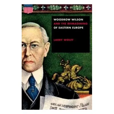 Woodrow Wilson and the Reimagining of Eastern Europe - Wolff, Larry