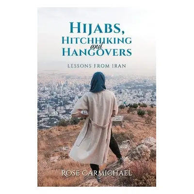 Hijabs, Hitchhiking and Hangovers: Lessons from Iran - Carmichael, Rose