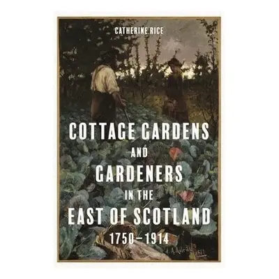 Cottage Gardens and Gardeners in the East of Scotland, 1750-1914 - Rice, Catherine