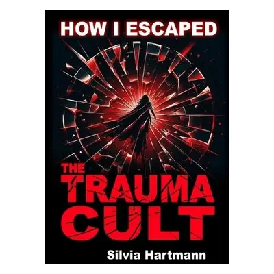 How I Escaped The Trauma Cult (And You Can Too, If You Want To) - Hartmann, Silvia