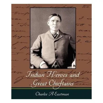 Indian Heroes and Great Chieftains - Charles a Eastman, A Eastman a Charles a Eastman