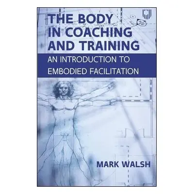 Body in Coaching and Training: An Introduction to Embodied Facilitation - Walsh, Mark