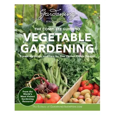 Gardening Know How – The Complete Guide to Vegetable Gardening - Editors of Gardening Know How