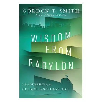 Wisdom from Babylon – Leadership for the Church in a Secular Age - Smith, Gordon T.