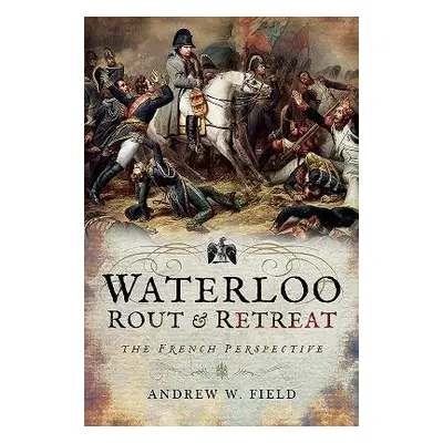 Waterloo: Rout and Retreat - Field, Andrew W.