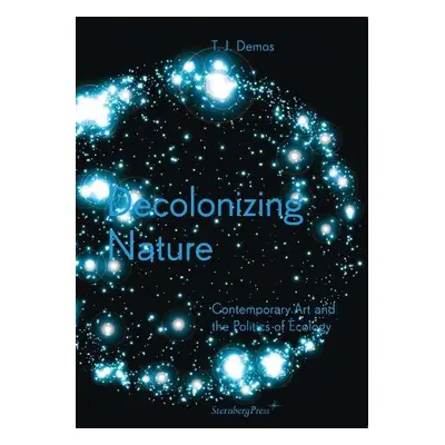 Decolonizing Nature - Contemporary Art and the Politics of Ecology - Demos, Thomas J.