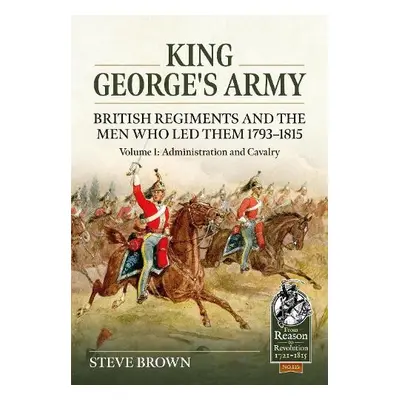 King George's Army: British Regiments and the Men Who Led Them 1793-1815 Volume 1: Administratio