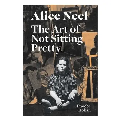 Alice Neel: The Art of Not Sitting Pretty - Hoban, Phoebe