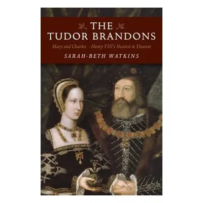 Tudor Brandons, The – Mary and Charles – Henry VIII`s Nearest a Dearest - Watkins, Sarah–beth